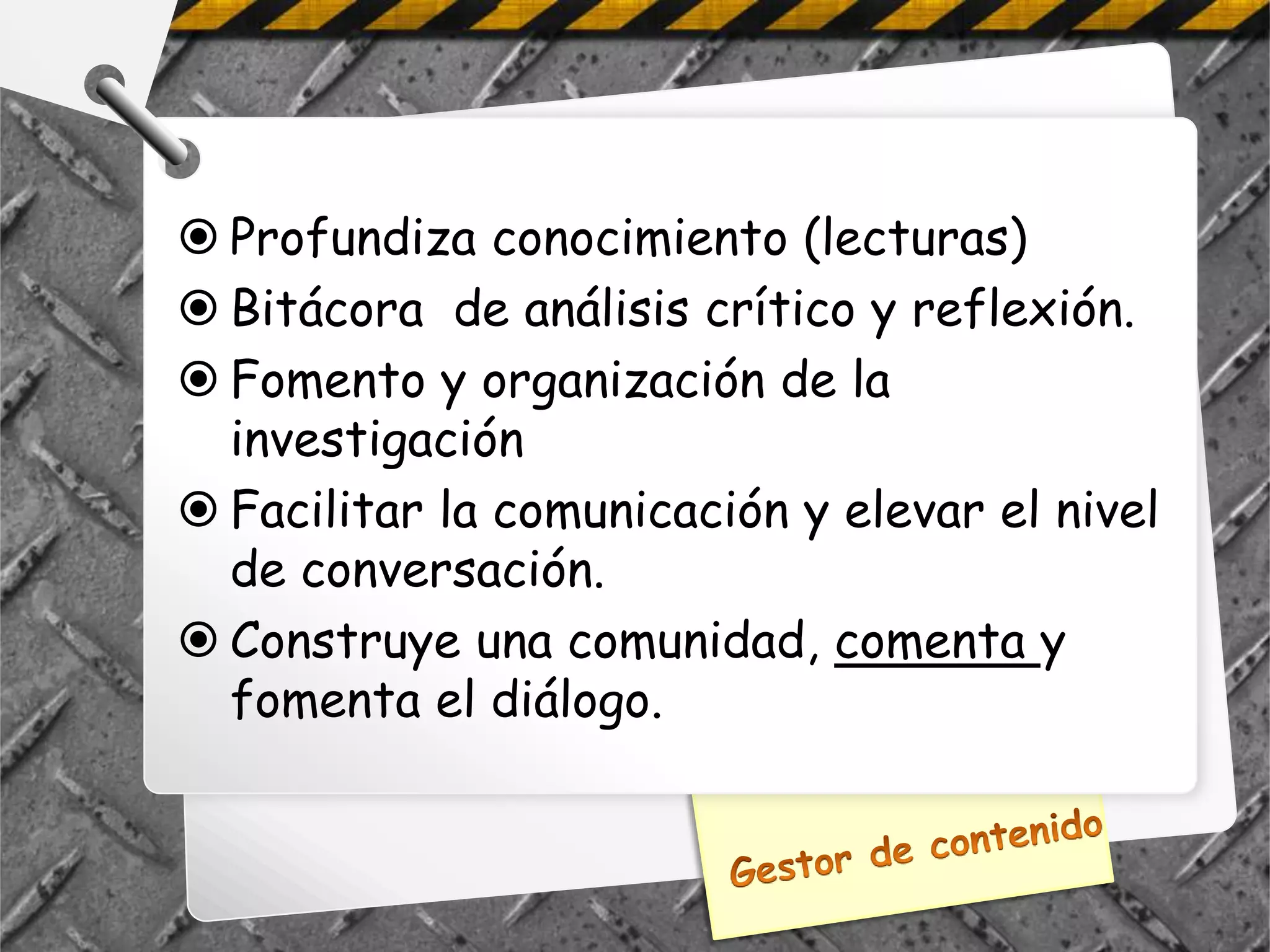  Profundiza conocimiento (lecturas)
 Bitácora de análisis crítico y reflexión.
 Fomento y organización de la
  investigación
 Facilitar la comunicación y elevar el nivel
  de conversación.
 Construye una comunidad, comenta y
  fomenta el diálogo.
 