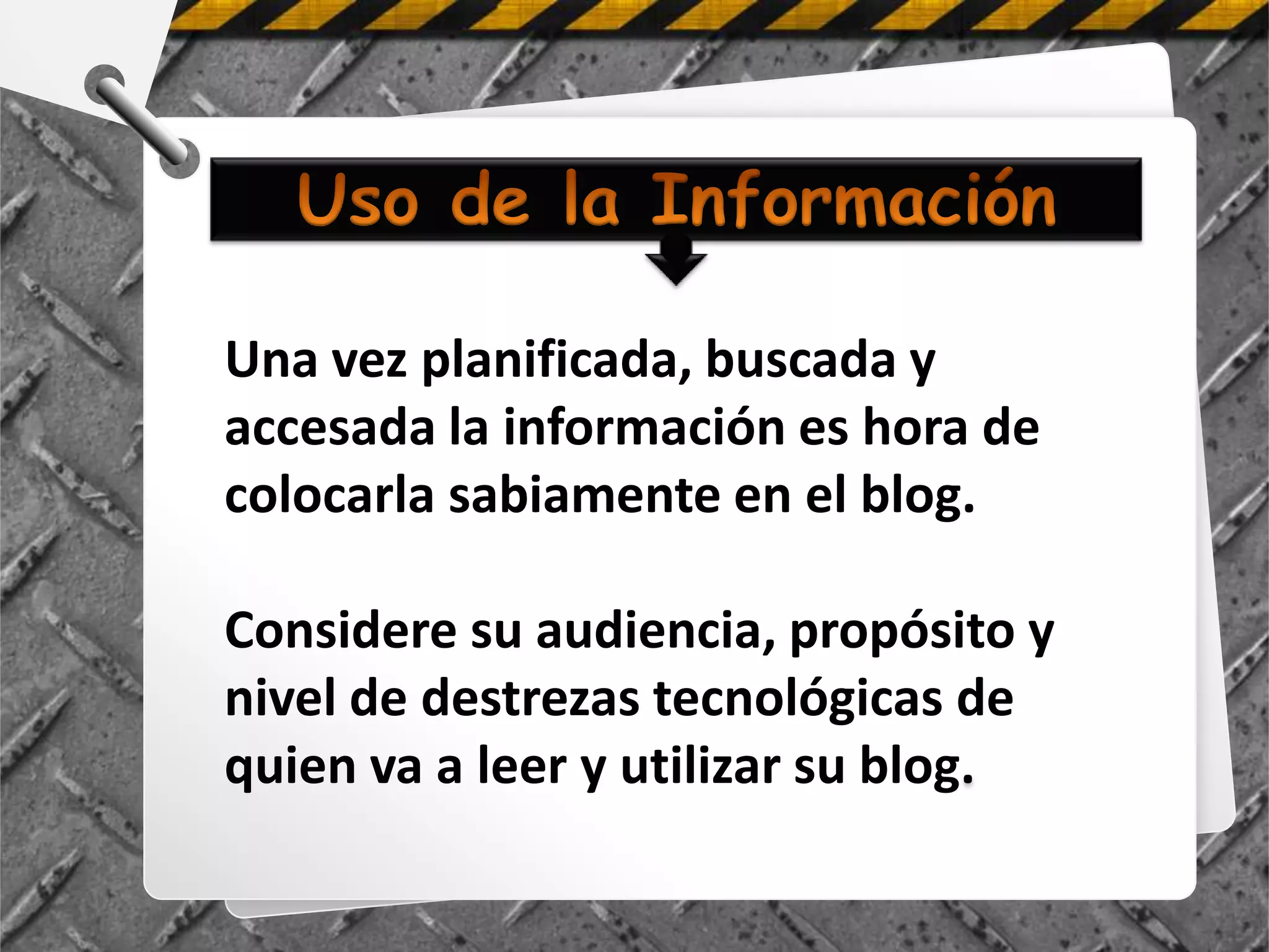 Una vez planificada, buscada y
accesada la información es hora de
colocarla sabiamente en el blog.

Considere su audiencia, propósito y
nivel de destrezas tecnológicas de
quien va a leer y utilizar su blog.
 
