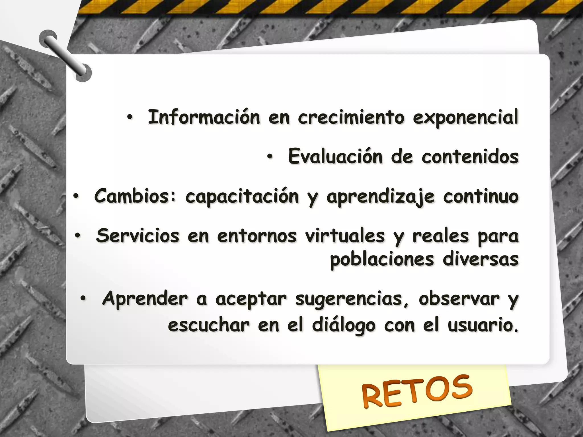 • Información en crecimiento exponencial

                    • Evaluación de contenidos

• Cambios: capacitación y aprendizaje continuo

• Servicios en entornos virtuales y reales para
                           poblaciones diversas

• Aprender a aceptar sugerencias, observar y
        escuchar en el diálogo con el usuario.
 