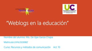 “Weblogs en la educación”
Nombre del alumno: Ma. De Gpe Garza Chapa
Matricula:UVNL032698Z
Curso: Recursos y métodos de comunicación Act: 10
UVNL032698Z
 