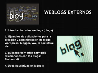 WEBLOGS EXTERNOS 1. Introducción a los weblogs (blogs). 2.  Ejemplos de aplicaciones para la creación y administración de blogs: wordpress, blogger, vox, la coctelera, etc. 3. Buscadores y otros servicios relacionados con los blogs: Technorati. 4. Usos educativos en Moodle 
