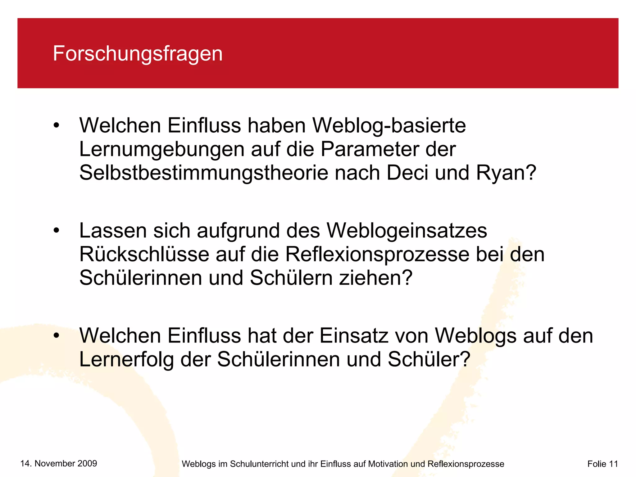 Forschungsfragen Welchen Einfluss haben Weblog-basierte Lernumgebungen auf die Parameter der Selbstbestimmungstheorie nach Deci und Ryan? Lassen sich aufgrund des Weblogeinsatzes Rückschlüsse auf die Reflexionsprozesse bei den Schülerinnen und Schülern ziehen? Welchen Einfluss hat der Einsatz von Weblogs auf den Lernerfolg der Schülerinnen und Schüler? 