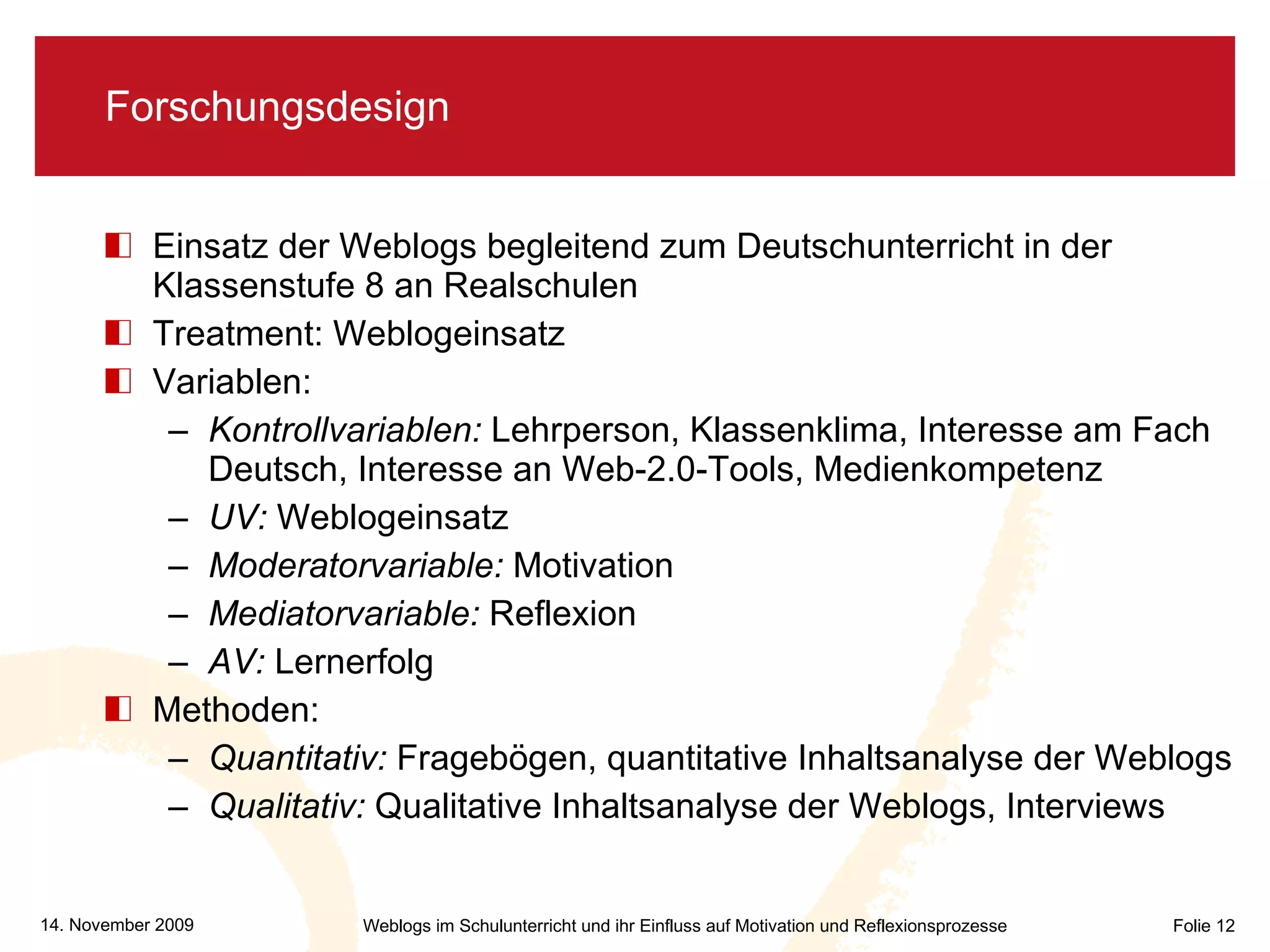 Forschungsdesign Einsatz der Weblogs begleitend zum Deutschunterricht in der Klassenstufe 8 an Realschulen Treatment: Weblogeinsatz Variablen: Kontrollvariablen:  Lehrperson, Klassenklima, Interesse am Fach Deutsch, Interesse an Web-2.0-Tools, Medienkompetenz UV:  Weblogeinsatz Moderatorvariable:  Motivation Mediatorvariable:  Reflexion AV:  Lernerfolg Methoden: Quantitativ:  Fragebögen, quantitative Inhaltsanalyse der Weblogs Qualitativ:  Qualitative Inhaltsanalyse der Weblogs, Interviews 