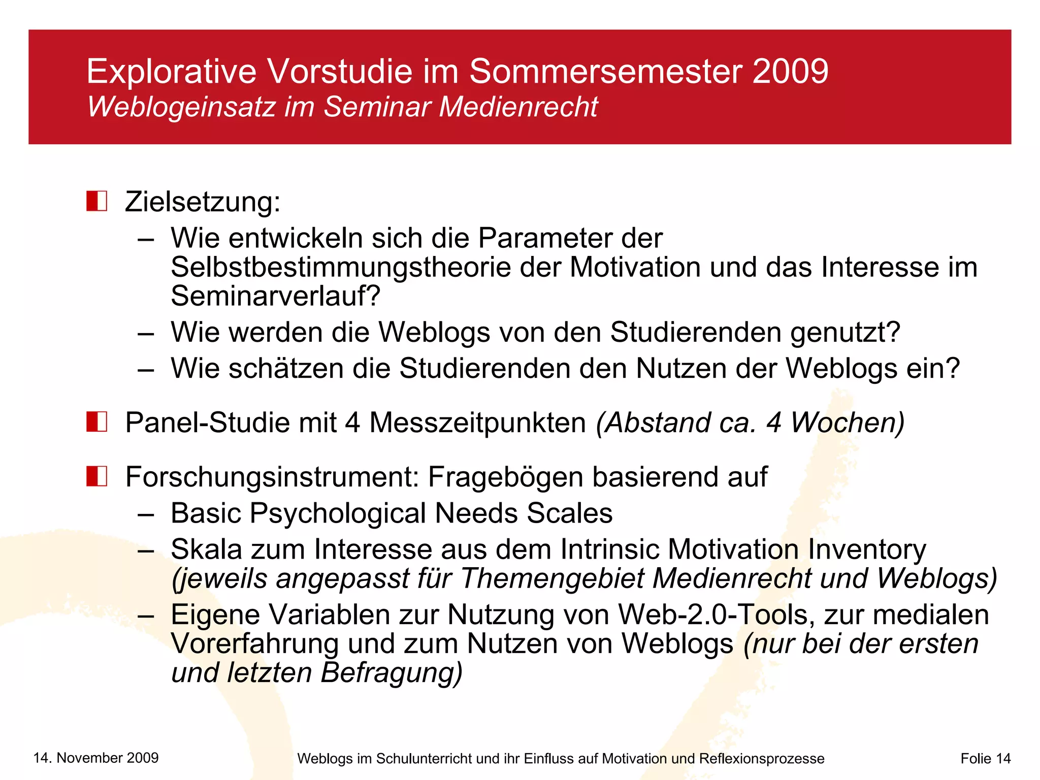 Zielsetzung:  Wie entwickeln sich die Parameter der Selbstbestimmungstheorie der Motivation und das Interesse im Seminarverlauf? Wie werden die Weblogs von den Studierenden genutzt? Wie schätzen die Studierenden den Nutzen der Weblogs ein? Panel-Studie mit 4 Messzeitpunkten  (Abstand ca. 4 Wochen) Forschungsinstrument: Fragebögen basierend auf  Basic Psychological Needs Scales  Skala zum Interesse aus dem Intrinsic Motivation Inventory  (jeweils angepasst für Themengebiet Medienrecht und Weblogs) Eigene Variablen zur Nutzung von Web-2.0-Tools, zur medialen Vorerfahrung und zum Nutzen von Weblogs  (nur bei der ersten und letzten Befragung) Explorative Vorstudie im Sommersemester 2009 Weblogeinsatz im Seminar Medienrecht 