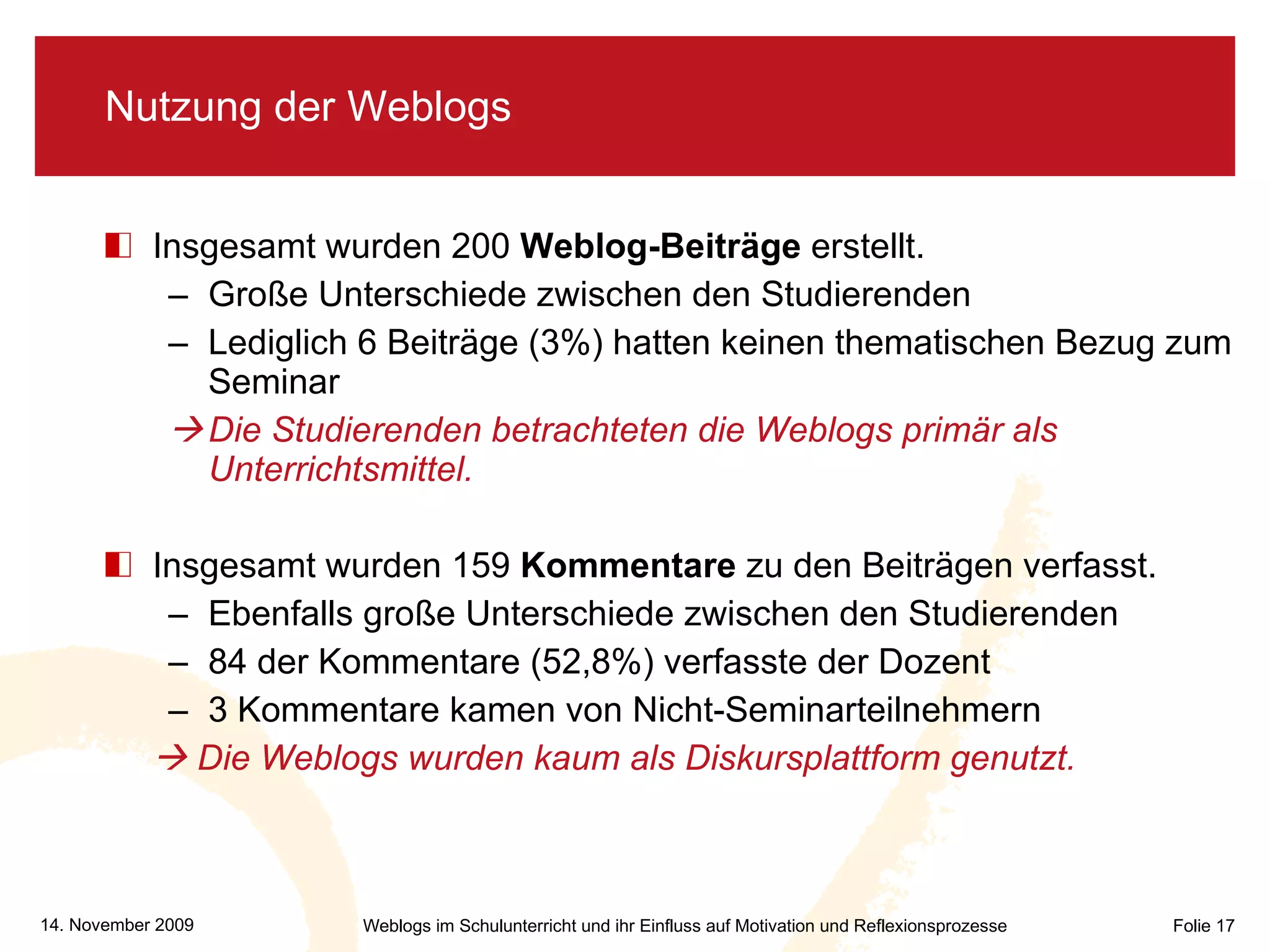 Nutzung der Weblogs Insgesamt wurden 200  Weblog-Beiträge  erstellt. Große Unterschiede zwischen den Studierenden Lediglich 6 Beiträge (3%) hatten keinen thematischen Bezug zum Seminar  Die Studierenden betrachteten die Weblogs primär als Unterrichtsmittel.  Insgesamt wurden 159  Kommentare  zu den Beiträgen verfasst. Ebenfalls große Unterschiede zwischen den Studierenden 84 der Kommentare (52,8%) verfasste der Dozent 3 Kommentare kamen von Nicht-Seminarteilnehmern     Die Weblogs wurden kaum als Diskursplattform genutzt. 