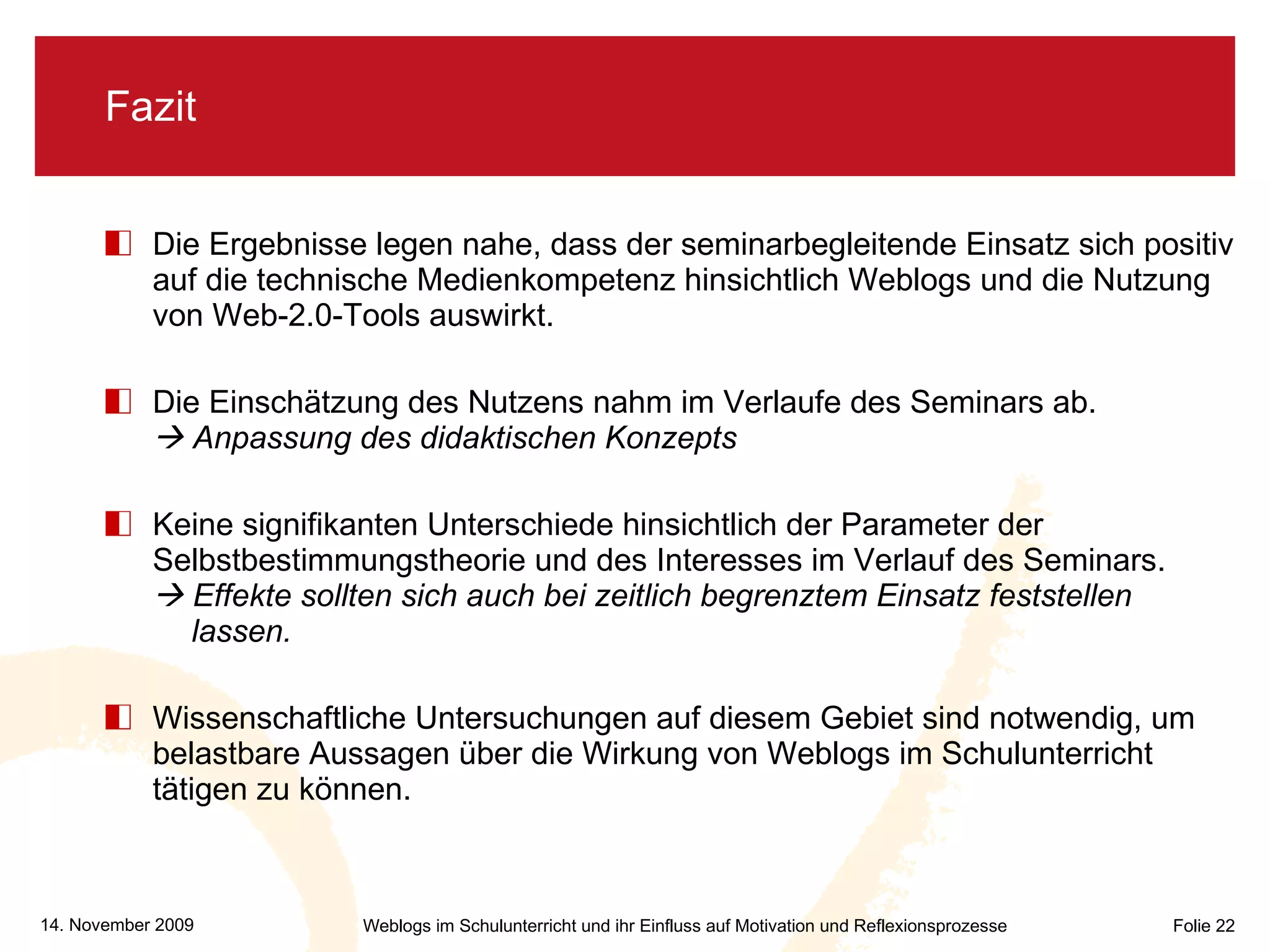 Fazit Die Ergebnisse legen nahe, dass der seminarbegleitende Einsatz sich positiv auf die technische Medienkompetenz hinsichtlich Weblogs und die Nutzung von Web-2.0-Tools auswirkt.  Die Einschätzung des Nutzens nahm im Verlaufe des Seminars ab.   Anpassung des didaktischen Konzepts   Keine signifikanten Unterschiede hinsichtlich der Parameter der Selbstbestimmungstheorie und des Interesses im Verlauf des Seminars.   Effekte sollten sich auch bei zeitlich begrenztem Einsatz feststellen  lassen. Wissenschaftliche Untersuchungen auf diesem Gebiet sind notwendig, um belastbare Aussagen über die Wirkung von Weblogs im Schulunterricht tätigen zu können. 