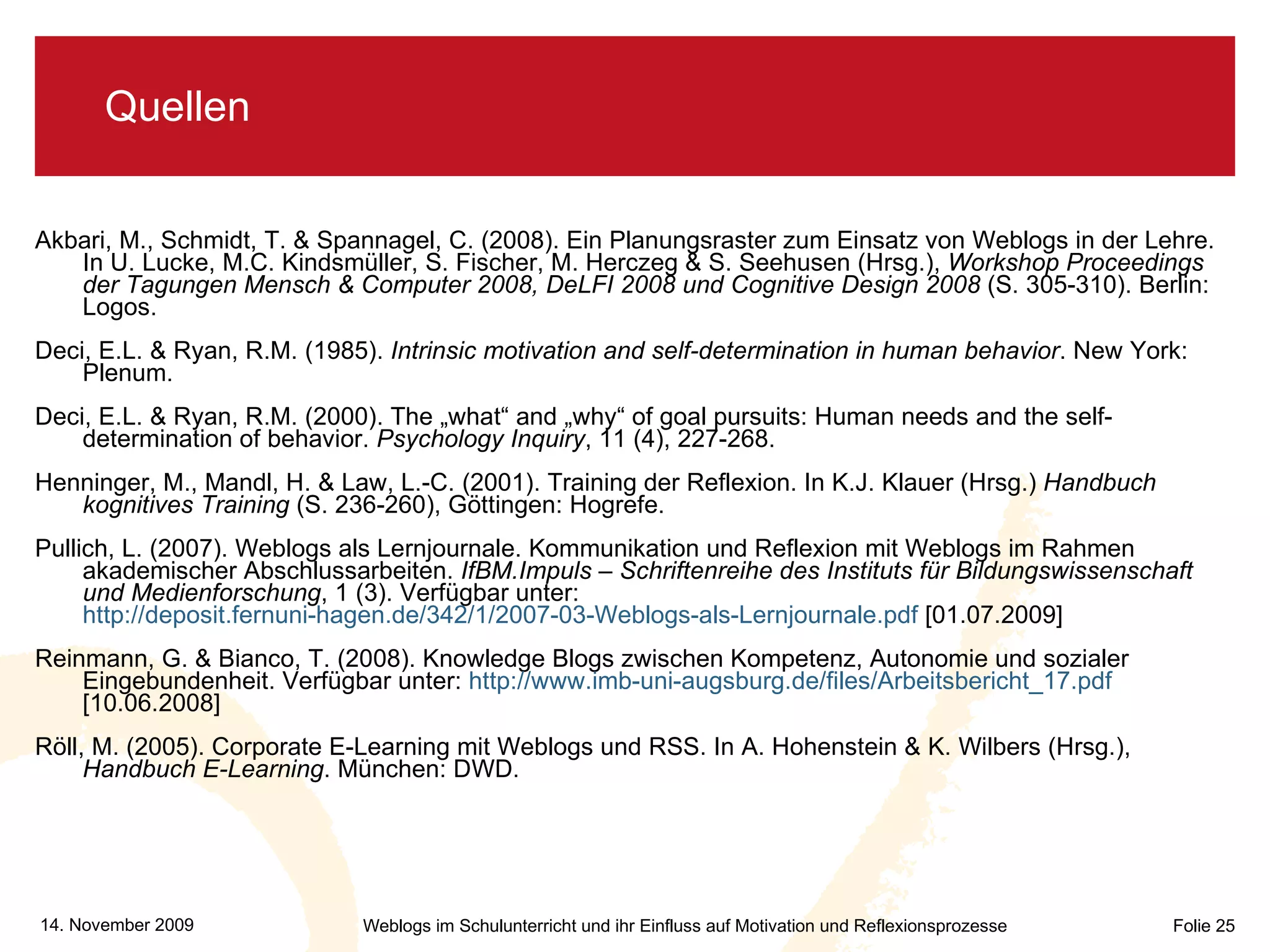 Quellen Akbari, M., Schmidt, T. & Spannagel, C. (2008). Ein Planungsraster zum Einsatz von Weblogs in der Lehre. In U. Lucke, M.C. Kindsmüller, S. Fischer, M. Herczeg & S. Seehusen (Hrsg.),  Workshop Proceedings der Tagungen Mensch & Computer 2008, DeLFI 2008 und Cognitive Design 2008  (S. 305-310). Berlin: Logos. Deci, E.L. & Ryan, R.M. (1985).  Intrinsic motivation and self-determination in human behavior . New York: Plenum. Deci, E.L. & Ryan, R.M. (2000). The „what“ and „why“ of goal pursuits: Human needs and the self-determination of behavior.  Psychology Inquiry , 11 (4), 227-268. Henninger, M., Mandl, H. & Law, L.-C. (2001). Training der Reflexion. In K.J. Klauer (Hrsg.)  Handbuch kognitives Training  (S. 236-260), Göttingen: Hogrefe. Pullich, L. (2007). Weblogs als Lernjournale. Kommunikation und Reflexion mit Weblogs im Rahmen akademischer Abschlussarbeiten.  IfBM.Impuls – Schriftenreihe des Instituts für Bildungswissenschaft und Medienforschung , 1 (3). Verfügbar unter:  http://deposit.fernuni-hagen.de/342/1/2007-03-Weblogs-als-Lernjournale.pdf  [01.07.2009] Reinmann, G. & Bianco, T. (2008). Knowledge Blogs zwischen Kompetenz, Autonomie und sozialer Eingebundenheit. Verfügbar unter:  http://www.imb-uni-augsburg.de/files/Arbeitsbericht_17.pdf  [10.06.2008] Röll, M. (2005). Corporate E-Learning mit Weblogs und RSS. In A. Hohenstein & K. Wilbers (Hrsg.),  Handbuch E-Learning . München: DWD. 