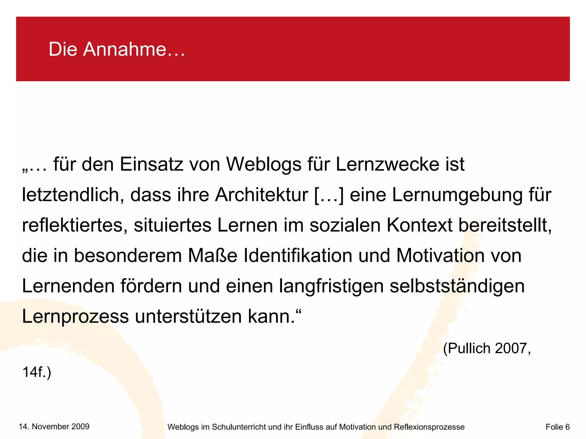 Die Annahme… „…  für den Einsatz von Weblogs für Lernzwecke ist  letztendlich, dass ihre Architektur […] eine Lernumgebung für reflektiertes, situiertes Lernen im sozialen Kontext bereitstellt, die in besonderem Maße Identifikation und Motivation von Lernenden fördern und einen langfristigen selbstständigen Lernprozess unterstützen kann.“   (Pullich 2007, 14f.) 
