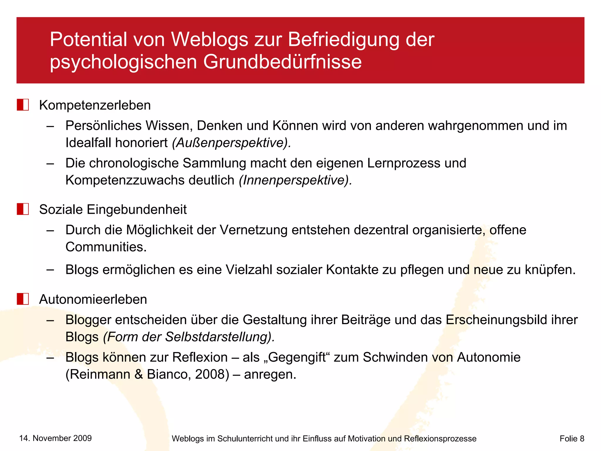 Potential von Weblogs zur Befriedigung der psychologischen Grundbedürfnisse Kompetenzerleben Persönliches Wissen, Denken und Können wird von anderen wahrgenommen und im Idealfall honoriert  (Außenperspektive). Die chronologische Sammlung macht den eigenen Lernprozess und Kompetenzzuwachs deutlich  (Innenperspektive). Soziale Eingebundenheit Durch die Möglichkeit der Vernetzung entstehen dezentral organisierte, offene Communities. Blogs ermöglichen es eine Vielzahl sozialer Kontakte zu pflegen und neue zu knüpfen.   Autonomieerleben Blogger entscheiden über die Gestaltung ihrer Beiträge und das Erscheinungsbild ihrer Blogs  (Form der Selbstdarstellung). Blogs können zur Reflexion – als „Gegengift“ zum Schwinden von Autonomie (Reinmann & Bianco, 2008) – anregen. 