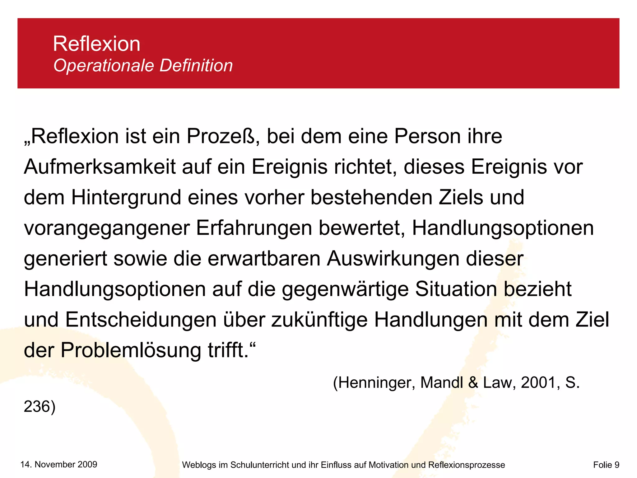 Reflexion  Operationale Definition „ Reflexion ist ein Prozeß, bei dem eine Person ihre Aufmerksamkeit auf ein Ereignis richtet, dieses Ereignis vor dem Hintergrund eines vorher bestehenden Ziels und vorangegangener Erfahrungen bewertet, Handlungsoptionen generiert sowie die erwartbaren Auswirkungen dieser Handlungsoptionen auf die gegenwärtige Situation bezieht und Entscheidungen über zukünftige Handlungen mit dem Ziel der Problemlösung trifft.“    (Henninger, Mandl & Law, 2001, S. 236) 