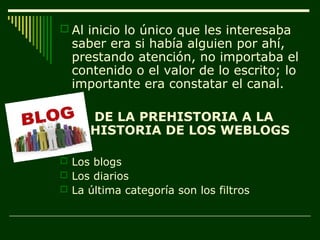  Al inicio lo único que les interesaba
  saber era si había alguien por ahí,
  prestando atención, no importaba el
  contenido o el valor de lo escrito; lo
  importante era constatar el canal.

     DE LA PREHISTORIA A LA
     HISTORIA DE LOS WEBLOGS

 Los blogs
 Los diarios
 La última categoría son los filtros
 