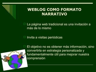 WEBLOG COMO FORMATO
        NARRATIVO

 La página web tradicional es una invitación a
  más de lo mismo

 Invita a visitas periódicas


 El objetivo no es obtener más información, sino
  convertirla en estrategia personalizada y
  fundamentalmente útil para mejorar nuestra
  comprensión
 