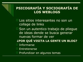 PSICOGRAFÍA Y SOCIOGRAFÍA DE
        LOS WEBLOGS

 Los sitios interesantes no son un
  collage de links
 Son un autentico trabajo de pliegue
  de ideas dende se busca generar
  nuevas formar de ver
¿POR QUÉ VISITA LA GENTE UN BLOG?
 Informarse
 Entretenerse
 Profundizar en algunos temas
 
