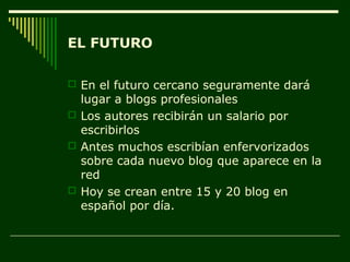 EL FUTURO

 En el futuro cercano seguramente dará
  lugar a blogs profesionales
 Los autores recibirán un salario por
  escribirlos
 Antes muchos escribían enfervorizados
  sobre cada nuevo blog que aparece en la
  red
 Hoy se crean entre 15 y 20 blog en
  español por día.
 