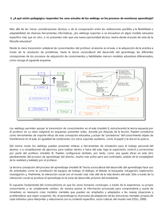 3. ¿A qué visión pedagógica responden los usos actuales de los weblogs en los procesos de enseñanza aprendizaje? 
Más allá de las meras consideraciones técnicas o de la comparación entre las realizaciones posibles y la flexibilidad o 
adaptabilidad de diversas herramientas informáticas, ¿los weblogs soportan o se encuadran en algún modelo educativo 
específico más que en otro, o no presentan más que una nueva oportunidad técnica, neutra desde el punto de vista de la 
filosofía educativa? 
Desde la mera transmisión unilateral de conocimientos del profesor al alumno en el aula, o la adquisición de la práctica a 
través de la resolución de problemas, hasta la teoría sociocultural del desarrollo del aprendizaje, las diferentes 
concepciones de los procesos de adquisición de conocimientos y habilidades marcan modelos educativos diferenciados, 
como recoge el siguiente esquema: 
Los weblogs permiten apoyar la transmisión de conocimientos en el aula (modelo I), estructurando la teoría expuesta por 
el profesor en su clase magistral en esquemas presentes antes, durante y/o después de la lección. Pueden constituirse 
como herramientas de soporte eficaz de esta concepción educativa, y actuar de "portadores" del conocimiento objeto de 
transferencia en el aula, en igualdad de condiciones con otros soportes auxiliares, como el papel o la tiza en la pizarra. 
Del mismo modo los weblogs pueden presentar enlaces a herramientas de simulación para el trabajo personal del 
alumno, o a compilaciones de ejercicios para realizar dentro o fuera del aula, bajo la supervisión, contr ol y correcciones 
por parte del profesor (modelo II). Pueden configurarse también, por tanto, como una ayuda eficaz en este otro 
planteamiento del proceso de aprendizaje del alumno, mucho más activo pero aún controlado, aislado de la complejidad 
de la realidad y tutelado por el profesor. 
La tercera concepción del proceso de aprendizaje (modelo III: Teoría sociocultural del desarrollo del aprendizaje) hace uso 
de actividades como la constitución de equipos de trabajo, el diálogo, el debate, la búsqueda, ind agación, exploración, 
investigación y, finalmente, la interacción social con el mundo real, más allá de la vida dentro del aula. Sólo a través de l a 
interacción social se produce el aprendizaje en la zona de desarrollo próximo del estudiante. 
El supuesto fundamental del constructivismo es que los seres humanos construyen, a través de la experiencia, su propio 
conocimiento y no simplemente reciben, de manera pasiva, la información procesada para comprenderla y usarla de 
inmediato; es necesario crear modelos mentales que puedan ser ampliados y adaptados a las nuevas situaciones y 
problemáticas que vayan surgiendo. Así, el aprendizaje es el proceso de adaptación de las estructuras mentales propias de 
cada individuo para interpretar y relacionarse con su contexto específico, socio-cultural, del mundo real (COLL, 2000). 
 