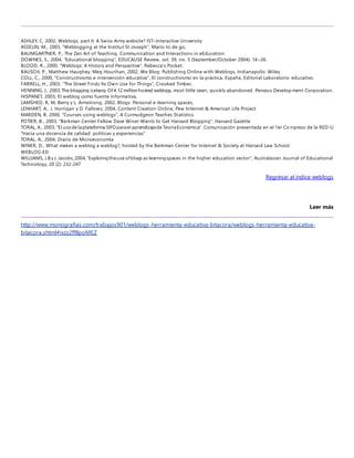 ASHLEY, C, 2002, Weblogs, part II: A Swiss Army website? IST–Interactive University 
ASSELIN, M., 2003, "Weblogging at the Institut St-Joseph", Mario to de go, 
BAUMGARTNER, P., The Zen Art of Teaching. Communication and Interactions in eEducation 
DOWNES, S., 2004, "Educational blogging", EDUCAUSE Review, vol. 39, no. 5 (September/October 2004): 14 –26. 
BLOOD, R., 2000, "Weblogs: A History and Perspective", Rebecca's Pocket. 
BAUSCH, P., Matthew Haughey, Meg Hourihan, 2002, We Blog: Publishing Online with Weblogs, Indianapolis: Wiley 
COLL, C., 2000, "Constructivismo e intervención educativa", El constructivismo en la práctica, España, Editorial Laboratorio educativo. 
FARRELL, H., 2003, "The Street Finds Its Own Use for Things", Crooked Timber, 
HENNING, J., 2003, The blogging iceberg: Of 4.12 million hosted weblogs, most little seen, quickly abandoned. Perseus Development Corporation. 
HISPANET, 2003, El weblog como fuente informativa, 
LAMSHED, R, M, Berry y L. Armstrong, 2002, Blogs: Personal e-learning spaces, 
LENHART, A., J. Horrigan y D. Fallows, 2004, Content Creation Online, Pew Internet & American Life Project 
MARDEN, B, 2000, "Courses using weblogs", A Curmudgeon Teaches Statistics 
POTIER, B., 2003, "Berkman Center Fellow Dave Winer Wants to Get Harvard Blogging", Harvard Gazette 
TORAL, A., 2003, "El uso de la plataforma SIFO para el aprendizaje de Teoría Económica". Comunicación presentada en el 1er Co ngreso de la RED-U 
"Hacia una docencia de calidad: políticas y experiencias" 
TORAL, A., 2004, Diario de Microeconomía 
WINER, D., What makes a weblog a weblog?, hosted by the Berkman Center for Internet & Society at Harvard Law School. 
WEBLOG-ED 
WILLIAMS, J.B y J. Jacobs, 2004, "Exploring the use of blogs as learning spaces in the higher education sector", Australasian Journal of Educational 
Technology, 20 (2): 232-247 
Regresar al índice weblogs 
Leer más 
http://www.monografias.com/trabajos901/weblogs-herramienta-educativa-bitacora/weblogs-herramienta-educativa-bitacora. 
shtml#ixzz2ffBpoMEZ 
