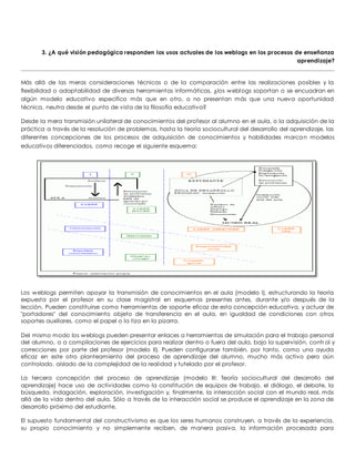 3. ¿A qué visión pedagógica responden los usos actuales de los weblogs en los procesos de enseñanza 
aprendizaje? 
Más allá de las meras consideraciones técnicas o de la comparación entre las realizaciones posibles y la 
flexibilidad o adaptabilidad de diversas herramientas informáticas, ¿los weblogs soportan o se encuadran en 
algún modelo educativo específico más que en otro, o no presentan más que una nueva oportunidad 
técnica, neutra desde el punto de vista de la filosofía educativa? 
Desde la mera transmisión unilateral de conocimientos del profesor al alumno en el aula, o la adquisición de la 
práctica a través de la resolución de problemas, hasta la teoría sociocultural del desarrollo del aprendizaje, las 
diferentes concepciones de los procesos de adquisición de conocimientos y habilidades marcan modelos 
educativos diferenciados, como recoge el siguiente esquema: 
Los weblogs permiten apoyar la transmisión de conocimientos en el aula (modelo I), estructurando la teoría 
expuesta por el profesor en su clase magistral en esquemas presentes antes, durante y/o después de la 
lección. Pueden constituirse como herramientas de soporte eficaz de esta concepción educativa, y actuar de 
"portadores" del conocimiento objeto de transferencia en el aula, en igualdad de condiciones con otros 
soportes auxiliares, como el papel o la tiza en la pizarra. 
Del mismo modo los weblogs pueden presentar enlaces a herramientas de simulación para el trabajo personal 
del alumno, o a compilaciones de ejercicios para realizar dentro o fuera del aula, bajo la supervisión, control y 
correcciones por parte del profesor (modelo II). Pueden configurarse también, por tanto, como una ayuda 
eficaz en este otro planteamiento del proceso de aprendizaje del alumno, mucho más activo pero aún 
controlado, aislado de la complejidad de la real idad y tutelado por el profesor. 
La tercera concepción del proceso de aprendizaje (modelo III: Teoría sociocultural del desarrollo del 
aprendizaje) hace uso de actividades como la constitución de equipos de trabajo, el diálogo, el debate, la 
búsqueda, indagación, exploración, investigación y, finalmente, la interacción social con el mundo real, más 
allá de la vida dentro del aula. Sólo a través de la interacción social se produce el aprendizaje en la zona de 
desarrollo próximo del estudiante. 
El supuesto fundamental del constructivismo es que los seres humanos construyen, a través de la experiencia, 
su propio conocimiento y no simplemente reciben, de manera pasiva, la información procesada para 
 