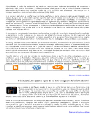 comprenderla y usarla de inmediato; es necesario crear modelos mentales que puedan ser ampliados y 
adaptados a las nuevas situaciones y problemáticas que vayan surgiendo. Así, el aprendizaje es el proceso de 
adaptación de las estructuras mentales propias de cada individuo para interpretar y relacionarse con su 
contexto específico, socio-cultural, del mundo real (COLL, 2000). 
En el contexto actual de la enseñanza universitaria española, en plena adaptación para su participación en el 
Espacio Europeo de la Educación Superior, aspectos como la diversidad socio-cultural de los estudiantes, la 
interdisciplinariedad, globalización y cambio constante en los contenidos enseñados, la necesidad de 
competir en calidad generando aprendizajes maduros, significativos y formación integral de los estudiantes, 
deben ser formulados y atendidos mediante respuestas concretas de los modelos educativos desarrollados 
por cada universidad. En una sociedad en la que el conocimiento profesional es complejo e inestable y está 
cuajado de conflictos de valores y de poder, las enseñanzas que demandan los estudiantes no son aquellas 
cerradas que "están en el libro". 
En los aspectos mencionados los weblogs pueden actuar también de herramienta de soporte del aprendizaje, 
en condiciones mucho mejores que las prestadas por otros instrumentos auxiliares. No sólo responden a los 
requerimientos de esta 3ª concepción o modelo educativo, sino que presentan unas características propias 
que les hacen idóneos para canalizar y materializar esta filosofía pedagógica de aprendizaje personalizado. 
El weblog permite introducir la vida real en el material educativo, hacer explícito el contexto socio-cultural 
individual, abrir los contenidos al contexto, mediante todo tipo de enlaces y permite al profesor dar respuesta 
a las inquietudes individualizadas de su grupo de alumnos. Fomenta la reflexión personal y el espíritu de 
colaboración en el seno de una comunidad más allá de las fronteras del aula. Dota al estudiante de una 
posición activa y responsable en el seno de esa comunidad, donde el pensamiento crítico y la calidad de la 
argumentación son las razones válidas y reconocidas por todos. 
Presenta además una serie de ventajas no desdeñables desde el punto de vista pedagógico, como su 
sencillez de uso o su facilidad de introducción paulatina en la comunidad universitar ia. No es necesario que 
todos los profesores lo adopten simultáneamente para que empiece a funcionar y dar frutos. Finalmente, 
cabe señalar que la estructura temporal en forma de cuaderno de bitácora facilita mucho el seguimiento por 
parte de los estudiantes de los temas tratados en el conjunto de asignaturas de su plan docente. 
Regresar al índice weblogs 
4. Conclusiones: ¿Qué podemos esperar del uso de los weblogs como herramienta educativa? 
Los weblogs se configuran desde el punto de vista técnico como una herramienta más 
flexible, adaptable a los requerimientos de los profesores, y de uso más sencillo que los LCMS. 
Sin embargo, no incorpora las herramientas de gestión del curso (listas de alumnos, 
calificaciones, zonas privadas) propias de un LCMS. Dada la posibilidad técnica de integrar 
un weblog dentro del LCMS del que dispongan las instituciones educativas, de manera 
sencilla y a muy bajo coste, éste será el camino que, probablemente, seguirán en su mayoría 
Desde el punto de vista educativo, la imbricación expuesta de la herramienta weblog en una filosofía de 
aprendizaje significativo, desarrollo del espíritu crítico y enseñanza personalizada dirigida a estudiantes 
comprometidos con la sociedad y en creciente diversidad, resulta también probable que en un futuro 
inmediato se identifique su uso con los nombres de las instituciones educativas de mayor calidad. En el mundo 
universitario, Harvard Law School sólo es la pionera… 
Regresar al índice weblogs 
 
