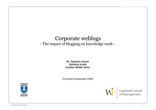 Corporate weblogs
                    - The impact of blogging on knowledge work -



                                   Dr. Stephan Kaiser
                                     Stefanie Kroth
                                   Gordon Müller-Seitz



                                 Eichstaett-Ingolstadt 2006




Corporate weblogs                                                  -1-
 