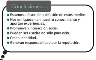 Conclusiones…Estamos a favor de la difusión de estos medios.Nos enriquecen en nuestro conocimiento y aportan experiencias.Promueven interacción social.Pueden ser usadas no sólo para ocio.Crean identidad.Generan responsabilidad por la reputación.