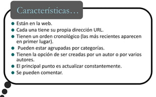 Características…Están en la web.Cada una tiene su propia dirección URL.Tienen un orden cronológico (las más recientes aparecen en primer lugar). Pueden estar agrupadas por categorías.Tienen la opción de ser creadas por un autor o por varios autores.El principal punto es actualizar constantemente.Se pueden comentar.