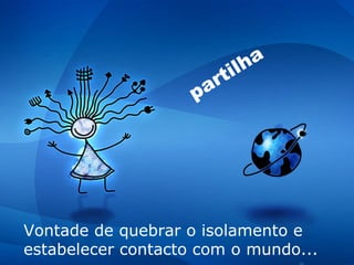 V ontade de quebrar o isolamento e estabelecer contacto com o mundo... partilha 