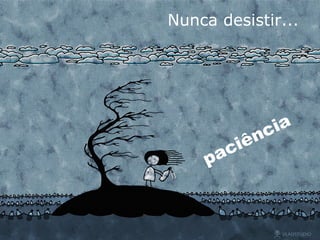 Nunca desistir... paciência 