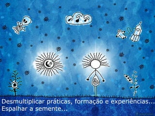 Desmultiplicar práticas, formação e experiências... Espalhar a semente... 