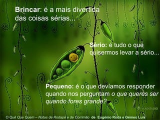 Brincar : é a mais divertida das coisas sérias... Sério:  é tudo o que quisermos levar a sério... O Quê Que Quem – Notas de Rodapé e de Corrimão   de  Eugénio Roda e Gémeo Luís Pequeno:  é o que devíamos responder quando nos perguntam  o que queres ser quando fores grande? 