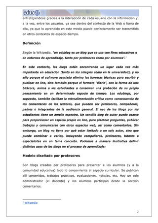 entretejiéndose gracias a la interacción de cada usuario con la información y,
a la vez, entre los usuarios, ya sea dentro del contexto de la Web o fuera de
ella, ya que lo aprendido en este medio puede perfectamente ser transmitido
en otros contextos de espacio-tiempo.


Definición

Según la Wikipedia, “un edublog es un blog que se usa con fines educativos o
en entornos de aprendizaje, tanto por profesores como por alumnos”.1


En este contexto, los blogs están encontrando un lugar cada vez más
importante en educación (tanto en los colegios como en la universidad), y no
sólo porque el software asociado elimina las barreras técnicas para escribir y
publicar on line, sino también porque el formato “diario”, con la forma de una
bitácora, anima a los estudiantes a conservar una grabación de su propio
pensamiento en un determinado espacio de tiempo. Los edublogs, por
supuesto, también facilitan la retroalimentación crítica como consecuencia de
los comentarios de los lectores, que pueden ser profesores, compañeros,
padres o integrantes de la audiencia general. El uso de los blogs por los
estudiantes tiene un amplio espectro. Un sencillo blog de autor puede usarse
para proporcionar un espacio propio on line, para plantear preguntas, publicar
trabajos y comunicarse con otros espacios web, así como comentarlos. Sin
embargo, un blog no tiene por qué estar limitado a un solo autor, sino que
puede combinar a varios, incluyendo compañeros, profesores, tutores o
especialistas en un tema concreto. Podemos a manera ilustrativa definir
distintos usos de los blogs en el proceso de aprendizaje:


Modelo diseñado por profesores

Son blogs creados por profesores para presentar a los alumnos (y a la
comunidad educativa) todo lo concerniente al espacio curricular. Se publican
allí contenidos, trabajos prácticos, evaluaciones, noticias, etc. Hay un solo
administrador (el docente) y los alumnos participan desde la sección
comentarios.




1
    Wikipedia


                                                                            2
 