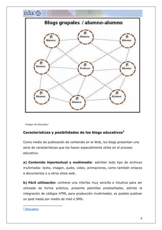 Imagen de Educastur


Características y posibilidades de los blogs educativos2

Como medio de publicación de contenido en la Web, los blogs presentan una
serie de características que los hacen especialmente útiles en el proceso
educativo.


a) Contenido hipertextual y multimedia: admiten todo tipo de archivos
multimedia: texto, imagen, audio, video, animaciones, como también enlaces
a documentos o a otros sitios web.


b) Fácil utilización: contiene una interfaz muy sencilla e intuitiva para ser
utilizada de forma práctica, presenta plantillas prediseñadas, admite la
integración de códigos HTML para producción multimedial, es posible publicar
un post hasta por medio de mail o SMS.

2
    Educastur


                                                                            4
 