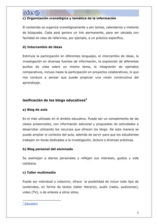 c) Organización cronológica y temática de la información


El contenido se organiza cronológicamente y por temas, calendarios y motores
de búsqueda. Cada post genera un link permanente, para ser ubicado con
facilidad en caso de referirnos, por ejemplo, a un práctico específico.


d) Intercambio de ideas


Estimula la participación en diferentes lenguajes, el intercambio de ideas, la
investigación en diversas fuentes de información, la exposición de diferentes
puntos     de   vista   sobre   un   mismo   tema,   la   integración   de   ejemplos
comparativos, incluso hasta la participación en proyectos colaborativos, lo que
nos conduce a pensar que puede propiciar una visión constructiva del
aprendizaje.




lasificación de los blogs educativos3

a) Blog de aula


Es el más utilizado en el ámbito educativo. Puede ser un complemento de las
clases presenciales, con información adicional y propuestas de actividades a
desarrollar utilizando los recursos que ofrecen los blogs. De esta manera se
puede ampliar el contexto del aula, además de servir para que los estudiantes
trabajen en horas dedicadas a la investigación, lectura o diversas prácticas.


b) Blog personal del alumnado


Se asemejan a diarios personales y reflejan sus intereses, gustos y vida
cotidiana.


c) Taller multimedia


Puede ser individual o colectivo; ofrece la posibilidad de incluir todo tipo de
contenidos, en forma de textos (taller literario), audio (radio, audiciones),
video (TV), o de enlaces a otros sitios.


3
    Educastur


                                                                                    5
 