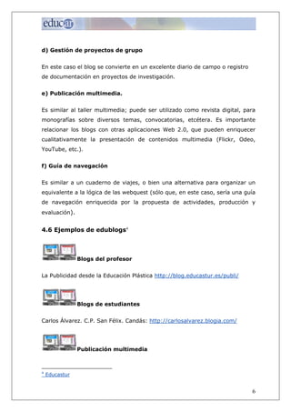 d) Gestión de proyectos de grupo


En este caso el blog se convierte en un excelente diario de campo o registro
de documentación en proyectos de investigación.


e) Publicación multimedia.


Es similar al taller multimedia; puede ser utilizado como revista digital, para
monografías sobre diversos temas, convocatorias, etcétera. Es importante
relacionar los blogs con otras aplicaciones Web 2.0, que pueden enriquecer
cualitativamente la presentación de contenidos multimedia (Flickr, Odeo,
YouTube, etc.).


f) Guía de navegación


Es similar a un cuaderno de viajes, o bien una alternativa para organizar un
equivalente a la lógica de las webquest (sólo que, en este caso, sería una guía
de navegación enriquecida por la propuesta de actividades, producción y
evaluación).


4.6 Ejemplos de edublogs4



                Blogs del profesor


La Publicidad desde la Educación Plástica http://blog.educastur.es/publi/




                Blogs de estudiantes


Carlos Álvarez. C.P. San Félix. Candás: http://carlosalvarez.blogia.com/




                Publicación multimedia



4
    Educastur


                                                                               6
 