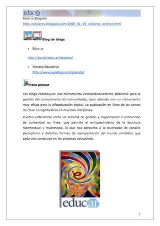Alice in Blogand
http://aliciarey.blogspot.com/2006_01_04_aliciarey_archive.html




              Blog de blogs


   •    Educ.ar


   http://portal.educ.ar/debates/


   •    Planeta Educativo
        http://www.aulablog.com/planeta/



       Para pensar


Los blogs constituyen una herramienta extraordinariamente poderosa para la
gestión del conocimiento en comunidades, pero además son un instrumento
muy eficaz para la alfabetización digital. La publicación en línea de las tareas
de clase es significativa en diversas disciplinas.

Pueden entenderse como un sistema de gestión y organización o producción
de contenidos en línea, que permite el enriquecimiento de la escritura
hipertextual y multimedia, lo que nos aproxima a la diversidad de canales
perceptivos y distintas formas de representación del mundo simbólico que
cada uno construye en los procesos educativos.




                                                                              7
 