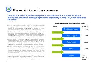 The evolution of the consumer
    Over the last few decades the emergence of a multitude of new channels has played
    directly into consumers’ hands giving them the opportunity to shop how, when and where
    they want
                                                                                       The evolution of the consumer and the drivers
    Over the past 20 years consumers have evolved and adapted to new methods
    of shopping and interacting with retailers. Developments have been fast and     Drivers                                   Pre 1990’s
    changed the retail landscape so dramatically that the days when the average
    consumer would just use a physical store are a dim and distant memory.                          Traditional shopper                1990

    The first challenge to the store came from the internet. Online saw rapid
    growth in the noughties as consumers gained confidence in the channel and it
                                                                                    The Internet
    proved itself as an effective tool for research and information gathering. As
    internet penetration increased and as security made people more confident in                      Online shopper                   1999
    making purchases the influence of the internet as a transaction channel grew.

    As the internet became more influential it redefined the meaning of             Information
    convenience and choice in retail. The internet today has moved well beyond
    just a convenient channel for research. Today, websites interact more with                          Multichannel                   2008
    consumers through adopting social features from websites such as Twitter and
    Facebook. This has made them an important source of inspiration and ideas.
                                                                                    Convenience
    Retail is now a multichannel environment in which the consumer has an
    enormous choice over where to undertake different aspects of their shopping.
    To a degree the theme today is very much about the channels coming                                     Social                      2010
    together. Services such as click and collect and order in store for home
    delivery are becoming more popular and improving convenience for
    multichannel shoppers.
                                                                                    m-commerce

    The downside of this is that consumers are increasingly demanding a seamless                           Future
    and consistent shopping experience, often requiring a more personalised level
    of service. Delivering on such demands is far from easy for retailers.                                                    2020 and
                                                                                                                              beyond

7
 