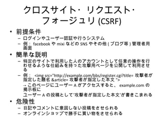 クロスサイト・リクエスト・フォージュリ
(CSRF)
• 前提条件
– ログインやユーザー認証や行うシステム
– 例：facebookやmixiなどのSNSやその他(ブログ等)管理者用画面
• 簡単な説明
– 特定のサイトで利用した人のアカウントとして任意の操作を行わせる
ような仕組みを持った攻撃用ページを公開して利用させる
– 例： <img src="http://example.com/bbs/register.cgi?title=攻撃者が指
定した題名&article=攻撃者が指定した本文">
→このページにユーザーAがアクセスすると、example.comの掲示板
に
ユーザーAの投稿として”攻撃者が指定した本文”が書きこまれる
• 危険性
– 日記やコメントに意図しない投稿をさせられる
– オンラインショップで勝手に買い物をさせられる
 