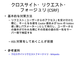 クロスサイト・リクエスト・フォージュリ
(CSRF)
• 基本的な対策方法
– リクエスト(ユーザーからのアクセス)を受け付けた際に、
キーとなる値をCookie値およびformのhidden値(隠しパラ
メーター)として発行し、ユーザーからの操作が行われる
際にその両者の値の同一性をサーバー側で検証する
– XSS対策をしておくことが前提
• 参考資料
– クロスサイトリクエストフォージェリ - Wikipedia
 