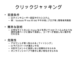 クリックジャッキング
• 前提条件
– ログインやユーザー認証や行うシステム
– 例：facebookやmixiのSNSやその他(ブログ等)管理者用画面
• 簡単な説明
– 正常なサイトの上にiFrameなどを用いてOHPフィルムのような透明な
罠ページに重ねて偽装し、ユーザーが意図しない操作を行わせる
• 危険性
– アカウントが乗っ取られる(フィッシング)
– IDやパスワードが漏えいする
– 日記やコメントに意図しない投稿をさせられる
– オンラインショップで勝手に買い物をさせられる
 