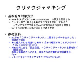 クリックジャッキング
• 基本的な対策方法
– HTTPレスポンスにX-FRAME-OPTIONS の設定を記述する
– ユーザー側で(極力)最新のブラウザを使用してもらう
→古いブラウザではX-FRAME-OPTIONSが未実装（無効）
– CSP（Content Security Policy）では不十分
• 参考資料
– IPAから「クリックジャッキング」に関するレポート出ました | 徳丸浩の
日記
– あの徳丸本にも間違いはある！ 自分で確認することが大切です - A
Day in Serenity @ kenjis
– 知らぬ間に自ら「設定変更」～クリックジャッキング攻撃を防ぐ - 第1
回 SNSの個人情報がさらされる、昔ながらの攻撃だが対策は後手：
ITpro
– » クリックジャッキングって？ TECHSCORE BLOG
 