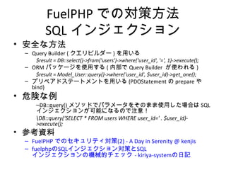 FuelPHPでの対策方法
SQLインジェクション
• 安全な方法
– Query Builder (クエリビルダー)を用いる
$result = DB::select()->from('users')->where(‘user_id', '=', 1)->execute();
– ORMパッケージを使用する(内部でQuery Builder が使われる)
$result = Model_User::query()->where('user_id', $user_id)->get_one();
– プリペアドステートメントを用いる(PDOStatementのprepareやbind)
• 危険な例
– DB::query()メソッドでパラメータをそのまま使用した場合はSQLインジェク
ションが可能になるので注意！
DB::query(‘SELECT * FROM users WHERE user_id=' . $user_id)->execute();
• 参考資料
– FuelPHP でのセキュリティ対策(2) - A Day in Serenity @ kenjis
– fuelphpのSQLインジェクション対策とSQLインジェクションの機械的
チェック - kiriya-systemの日記
 