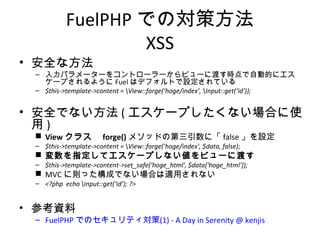 FuelPHPでの対策方法
XSS
• 安全な方法
– 入力パラメーターをコントローラーからビューに渡す時点で自動的にエスケープさ
れるようにFuelはデフォルトで設定されている
– $this->template->content = View::forge(‘hoge/index’, Input::get(‘id’));
• 安全でない方法(エスケープしたくない場合に使用)
 Viewクラス forge()メソッドの第三引数に「false」を設定
– $this->template->content = View::forge('hoge/index', $data, false);
 変数を指定してエスケープしない値をビューに渡す
– $this->template->content->set_safe('hoge_html', $data['hoge_html']);
 MVCに則った構成でない場合は適用されない
– <?php echo Input::get(‘id’); ?>
• 参考資料
– FuelPHP でのセキュリティ対策(1) - A Day in Serenity @ kenjis
 