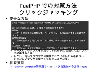 FuelPHPでの対策方法
クリックジャッキング
• 安全な方法
– ベースとなるクラスを作成してbefore内に記述して全クラスで継承
すると楽
– しかし、古いブラウザでは実装されていないため最新バージョンの
ブラウザを使ってもらうことが必要。
• 参考資料
• FuelPHP - Controller間共通でHTTPヘッダを追加する方法 – Qiita
$this->response->set_header(‘X-FRAME-OPTIONS’, ‘SAMEORIGIN’);
X-Frame-Options には、3 種類の値を設定できます:
DENY
…サイト側の意図に関わらず、ページをフレーム内に表示することはできません。
SAMEORIGIN
…自身と生成元が同じフレーム内に限り、ページを表示することができます。
ALLOW-FROM uri
…指定された生成元に限り、ページをフレーム内に表示できます。
 