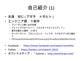 自己紹介(1)
• 安達 知仁(アダチ トモヒト)
• エンジニア歴：十数年
– フリーランス兼2社の役員
– プレイングマネージャー、フルスタックエンジニア（？）
– 要件定義から運用・CSまで
– サーバーサイド、フロントエンド、インフラ、スマホアプリまで幅広く
– PHP/Java(J2EE/Android)/C#.NET/Javascript/C/VisualBasic(VBA)/XML/CSS/etc
• Facebook： https://www.facebook.com/adachi.tomohito
• Twitter： https://twitter.com/adachi_0523
• オウンドメディア：「Extend」http://extend.jpn.com/
 