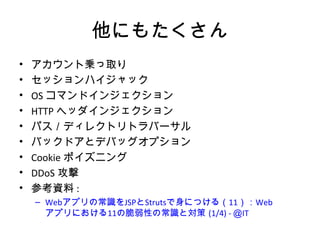 他にもたくさん
• アカウント乗っ取り
• セッションハイジャック
• OSコマンドインジェクション
• HTTPヘッダインジェクション
• パス／ディレクトリトラバーサル
• バックドアとデバッグオプション
• Cookieポイズニング
• DDoS攻撃
• 参考資料:
– Webアプリの常識をJSPとStrutsで身につける（11）：Webアプリにおけ
る11の脆弱性の常識と対策 (1/4) - ＠IT
 