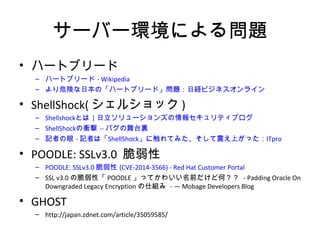 サーバー環境による問題
• ハートブリード
– ハートブリード - Wikipedia
– より危険な日本の「ハートブリード」問題：日経ビジネスオンライン
• ShellShock(シェルショック)
– Shellshockとは | 日立ソリューションズの情報セキュリティブログ
– ShellShockの衝撃 -- バグの舞台裏
– 記者の眼 - 記者は「ShellShock」に触れてみた、そして震え上がった：ITpro
• POODLE: SSLv3.0 脆弱性
– POODLE: SSLv3.0 脆弱性 (CVE-2014-3566) - Red Hat Customer Portal
– SSL v3.0の脆弱性「POODLE」ってかわいい名前だけど何？？ - Padding Oracle On
Downgraded Legacy Encryptionの仕組み - — Mobage Developers Blog
• GHOST
– http://japan.zdnet.com/article/35059585/
 