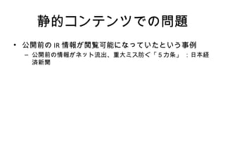 静的コンテンツでの問題
• 公開前のIR情報が閲覧可能になっていたという事例
– 公開前の情報がネット流出、重大ミス防ぐ「５カ条」 ：日本経済新聞
 