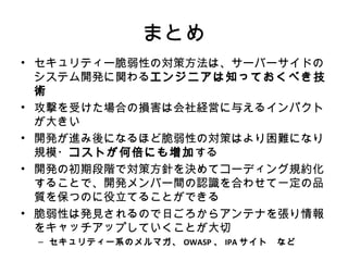 まとめ
• セキュリティー脆弱性の対策方法は、サーバーサイドのシス
テム開発に関わるエンジニアは知っておくべき技術
• 攻撃を受けた場合の損害は会社経営に与えるインパクトが
大きい
• 開発が進み後になるほど脆弱性の対策はより困難になり規
模・コストが何倍にも増加する
• 開発の初期段階で対策方針を決めてコーディング規約化す
ることで、開発メンバー間の認識を合わせて一定の品質を保
つのに役立てることができる
• 脆弱性は発見されるので日ごろからアンテナを張り情報を
キャッチアップしていくことが大切
– セキュリティー系のメルマガ、OWASP、IPAサイト など
 