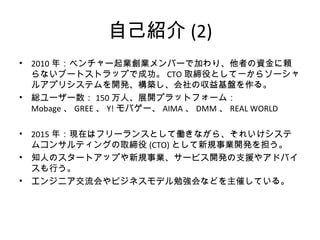 自己紹介(2)
• 2010年：ベンチャー起業創業メンバーで加わり、他者の資金に頼らない
ブートストラップで成功。CTO取締役として一からソーシャルアプリシステ
ムを開発、構築し、会社の収益基盤を作る。
• 総ユーザー数：150万人、展開プラットフォーム：Mobage、GREE、Y!モバゲ
ー、AIMA、DMM、REAL WORLD
• 2015年：現在はフリーランスとして働きながら、コンサルティング会社の取
締役(CTO)として新規事業開発を担う。
• 知人のスタートアップや新規事業、サービス開発の支援やアドバイスも行
う。
• エンジニア交流会やビジネスモデル勉強会などを主催している。
 