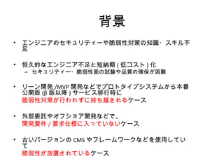 背景
• エンジニアのセキュリティーや脆弱性対策の知識・スキル不足
• 恒久的なエンジニア不足と短納期(低コスト)化
– セキュリティー・脆弱性面の試験や品質の確保が困難
• リーン開発/MVP開発などでプロトタイプシステムから本番公開版
(β版以降)サービス移行時に
脆弱性対策が行われずに持ち越されるケース
• 外部委託やオフショア開発などで、
開発要件/要求仕様に入っていないケース
• 古いバージョンのCMSやフレームワークなどを使用していて
脆弱性が放置されているケース
 