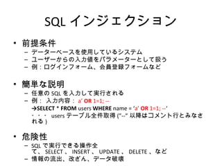 SQLインジェクション
• 前提条件
– データーベースを使用しているシステム
– ユーザーからの入力値をパラメーターとして扱う
– 例：ログインフォーム、会員登録フォームなど
• 簡単な説明
– 任意のSQLを入力して実行される
– 例： 入力内容：a’ OR 1=1; --
→SELECT * FROM users WHERE name = ‘a’ OR 1=1; --‘
・・・usersテーブル全件取得(”--”以降はコメント行とみなされる)
• 危険性
– SQLで実行できる操作全て、SELECT、INSERT、UPDATE、DELETE、など
– 情報の流出、改ざん、データ破壊
 